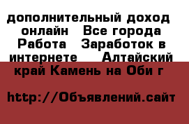 дополнительный доход  онлайн - Все города Работа » Заработок в интернете   . Алтайский край,Камень-на-Оби г.